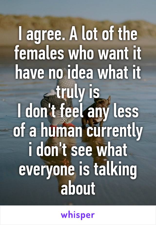 I agree. A lot of the females who want it have no idea what it truly is
I don't feel any less of a human currently i don't see what everyone is talking about