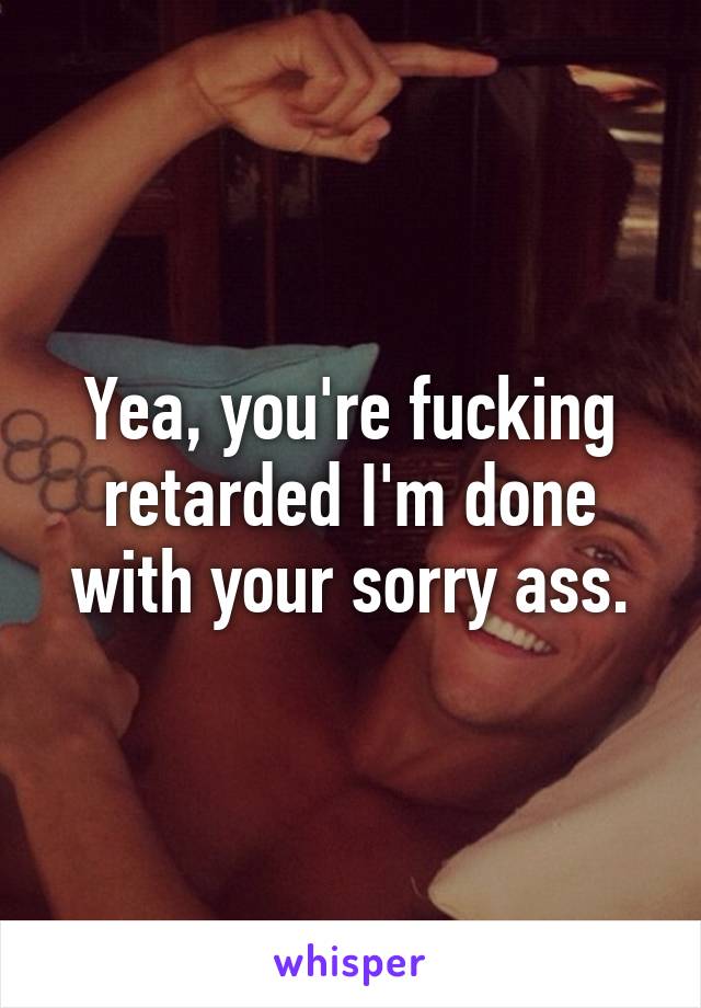 Yea, you're fucking retarded I'm done with your sorry ass.