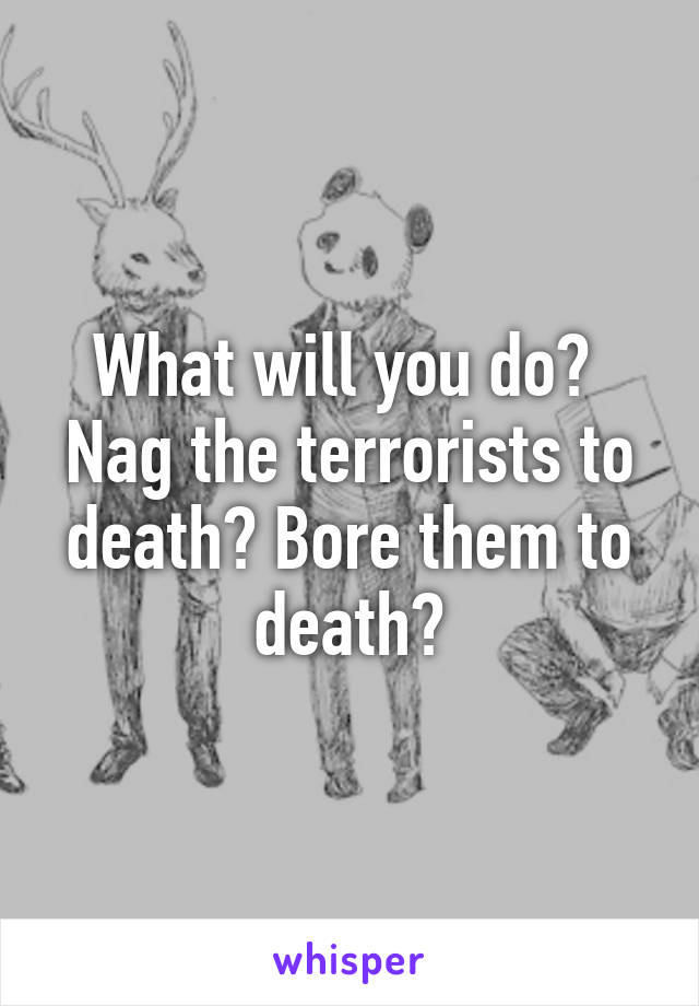 What will you do? 
Nag the terrorists to death? Bore them to death?