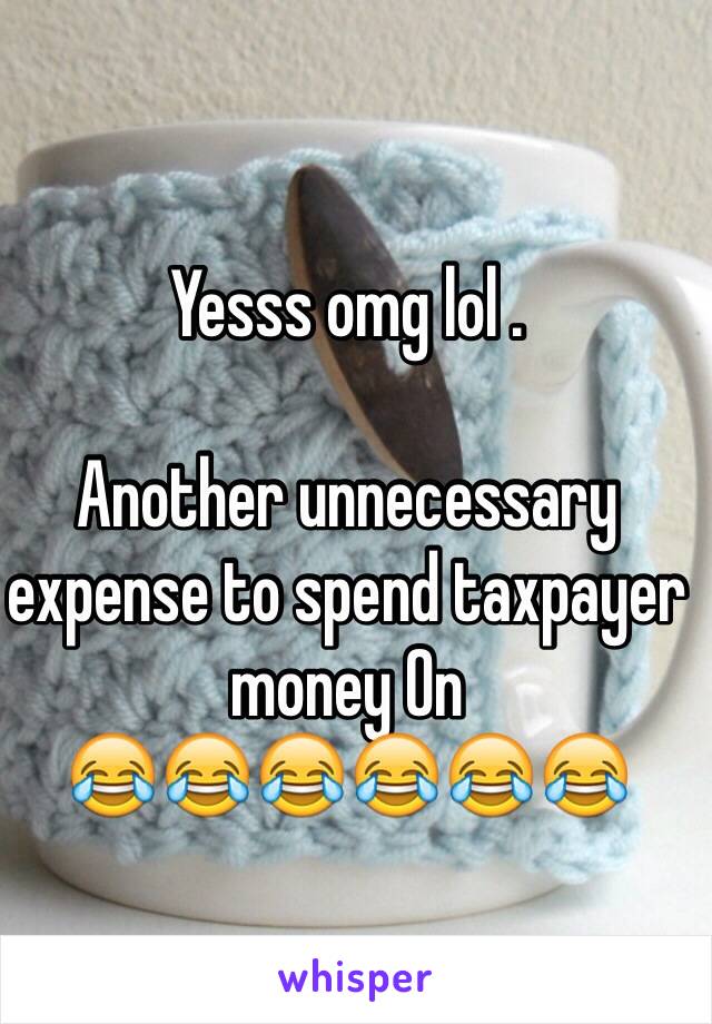 Yesss omg lol . 

Another unnecessary expense to spend taxpayer money On 
😂😂😂😂😂😂