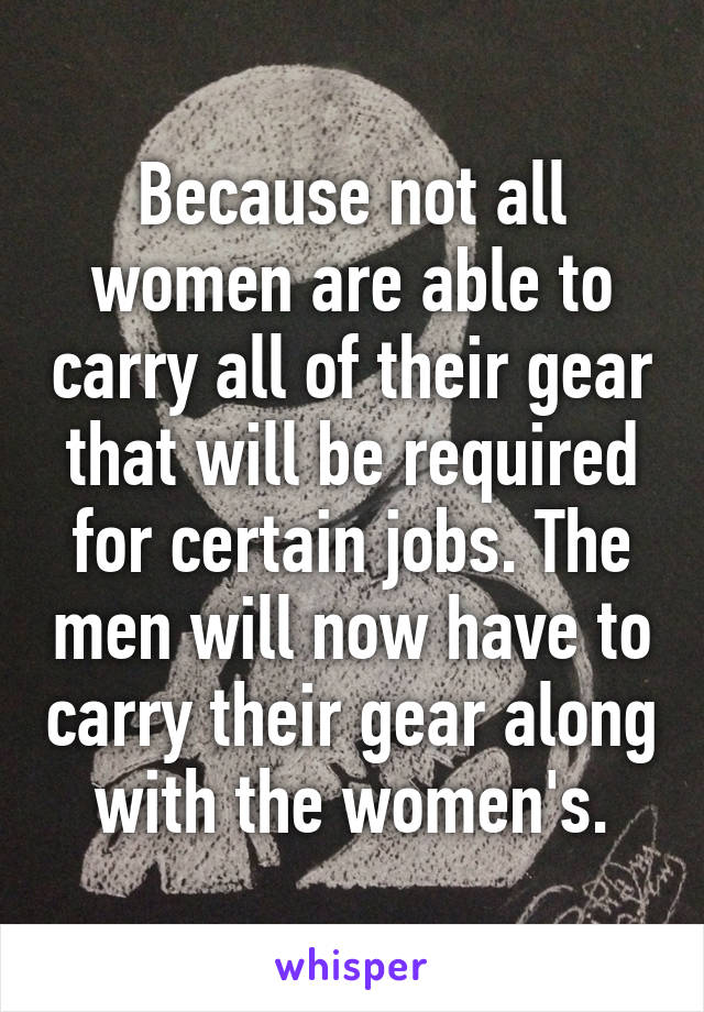 Because not all women are able to carry all of their gear that will be required for certain jobs. The men will now have to carry their gear along with the women's.