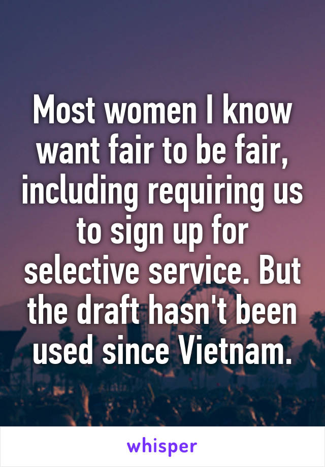 Most women I know want fair to be fair, including requiring us to sign up for selective service. But the draft hasn't been used since Vietnam.