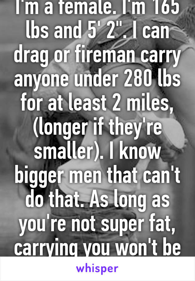 I'm a female. I'm 165 lbs and 5' 2". I can drag or fireman carry anyone under 280 lbs for at least 2 miles, (longer if they're smaller). I know bigger men that can't do that. As long as you're not super fat, carrying you won't be a problem. 