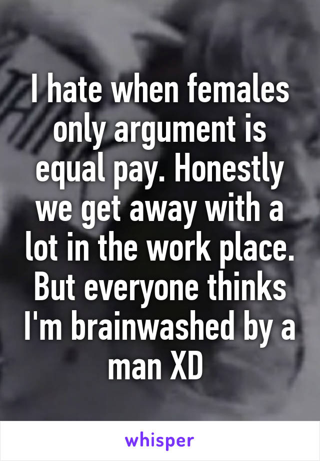 I hate when females only argument is equal pay. Honestly we get away with a lot in the work place. But everyone thinks I'm brainwashed by a man XD 