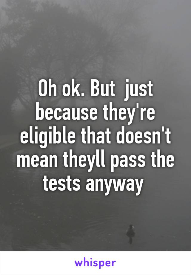 Oh ok. But  just because they're eligible that doesn't mean theyll pass the tests anyway 