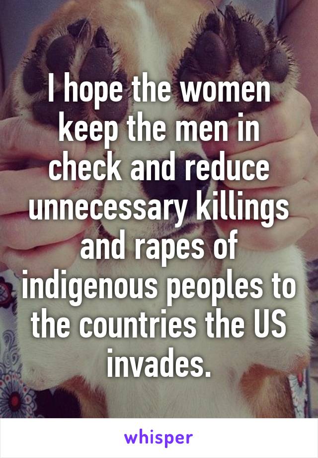 I hope the women keep the men in check and reduce unnecessary killings and rapes of indigenous peoples to the countries the US invades.