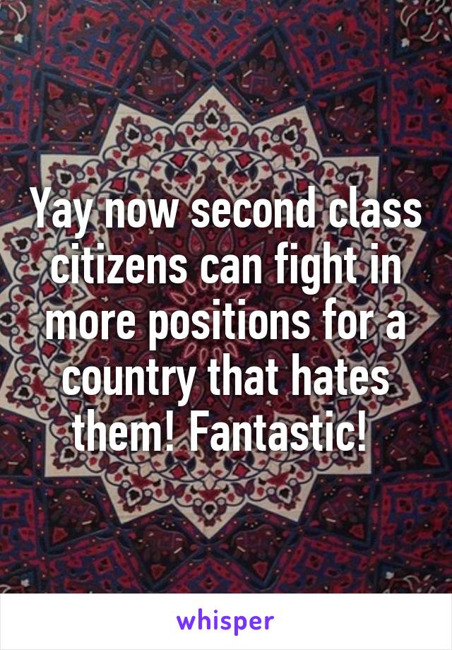 Yay now second class citizens can fight in more positions for a country that hates them! Fantastic! 