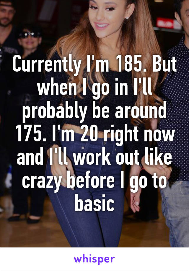 Currently I'm 185. But when I go in I'll probably be around 175. I'm 20 right now and I'll work out like crazy before I go to basic