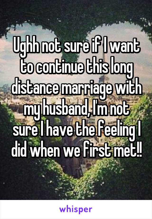 Ughh not sure if I want to continue this long distance marriage with my husband, I'm not sure I have the feeling I did when we first met!! 