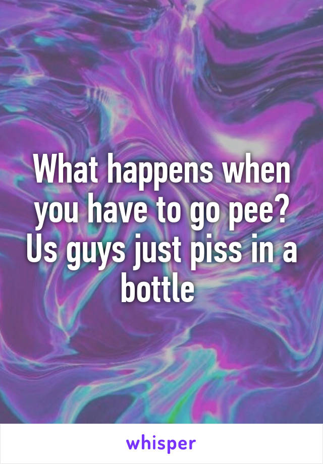 What happens when you have to go pee? Us guys just piss in a bottle 