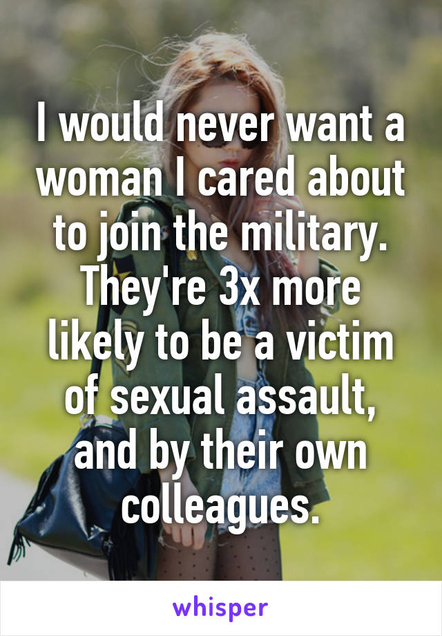 I would never want a woman I cared about to join the military. They're 3x more likely to be a victim of sexual assault, and by their own colleagues.