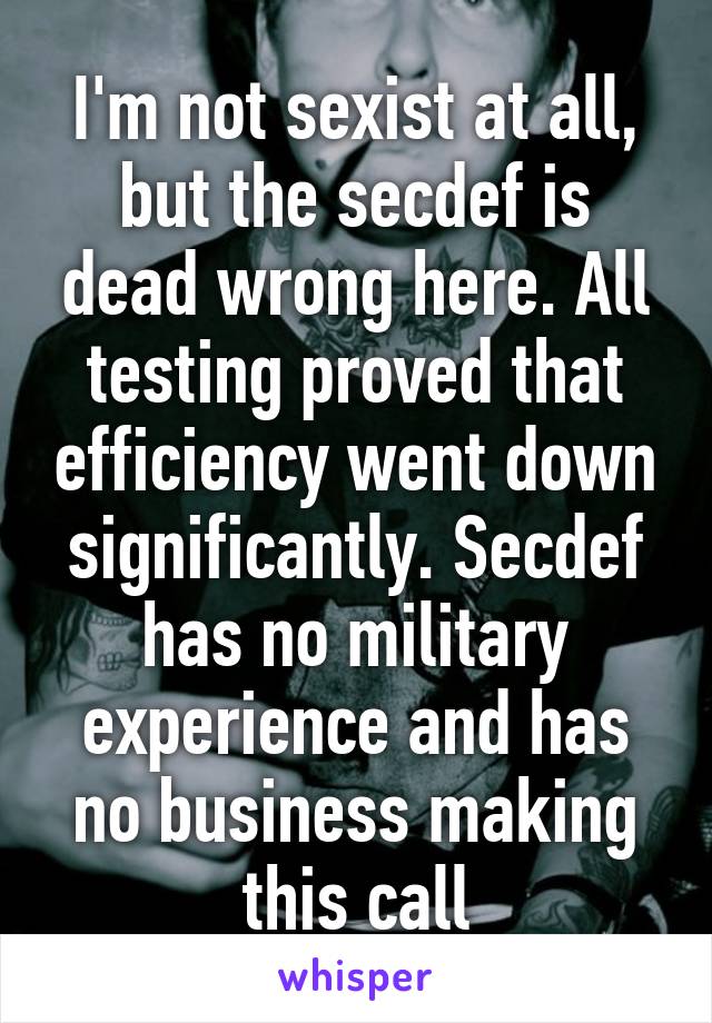 I'm not sexist at all, but the secdef is dead wrong here. All testing proved that efficiency went down significantly. Secdef has no military experience and has no business making this call