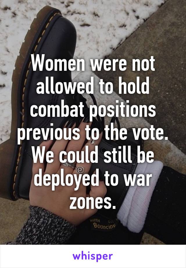 Women were not allowed to hold combat positions previous to the vote. We could still be deployed to war zones.