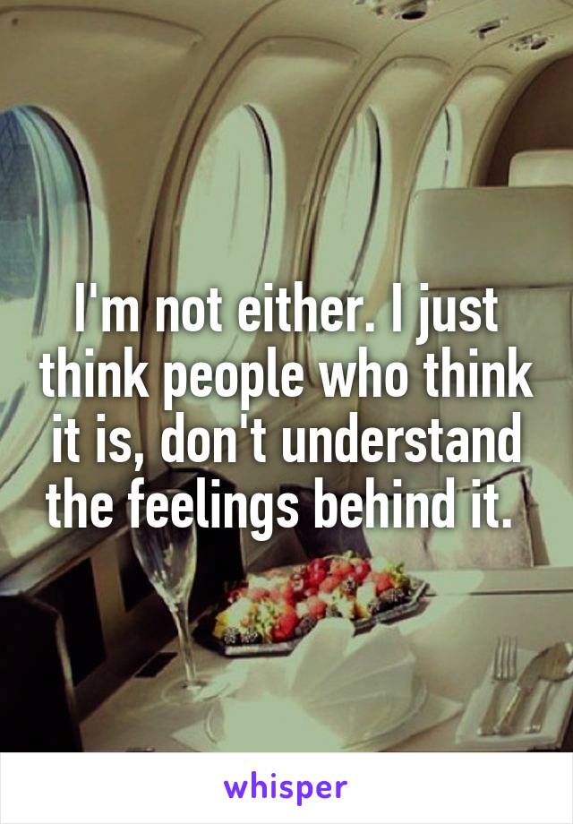 I'm not either. I just think people who think it is, don't understand the feelings behind it. 