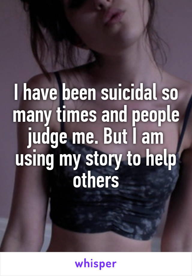 I have been suicidal so many times and people judge me. But I am using my story to help others