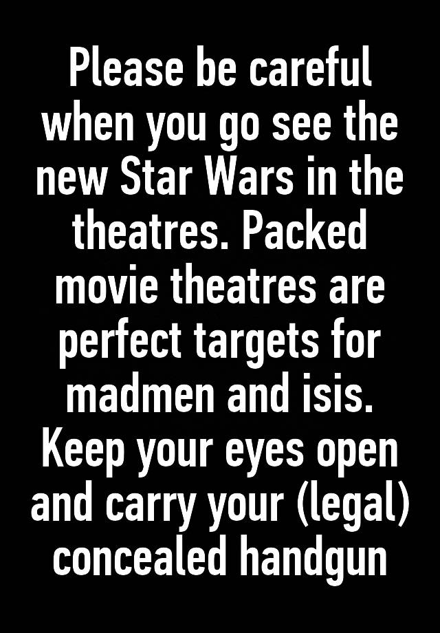 Please be careful when you go see the new Star Wars in the theatres. Packed movie theatres are perfect targets for madmen and isis. Keep your eyes open and carry your (legal) concealed handgun