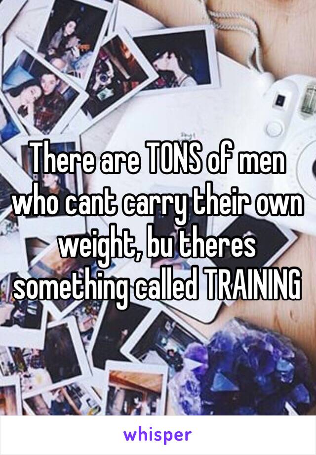 There are TONS of men who cant carry their own weight, bu theres  something called TRAINING