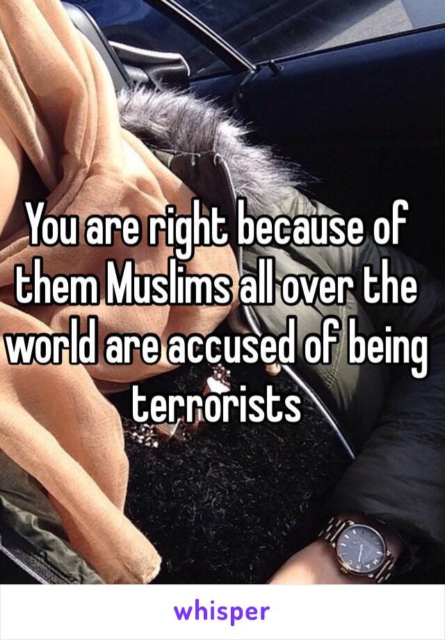 You are right because of them Muslims all over the world are accused of being terrorists 