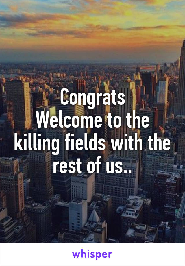 Congrats
Welcome to the killing fields with the rest of us..