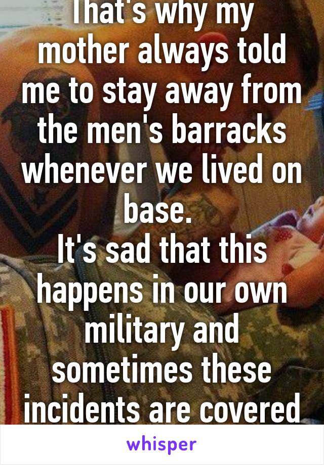 That's why my mother always told me to stay away from the men's barracks whenever we lived on base. 
It's sad that this happens in our own military and sometimes these incidents are covered up. 