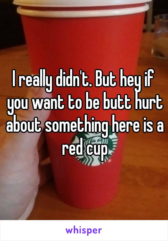 I really didn't. But hey if you want to be butt hurt about something here is a red cup