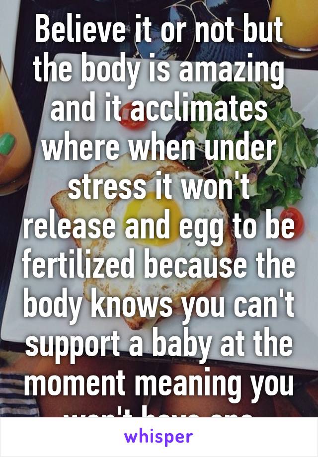 Believe it or not but the body is amazing and it acclimates where when under stress it won't release and egg to be fertilized because the body knows you can't support a baby at the moment meaning you won't have one