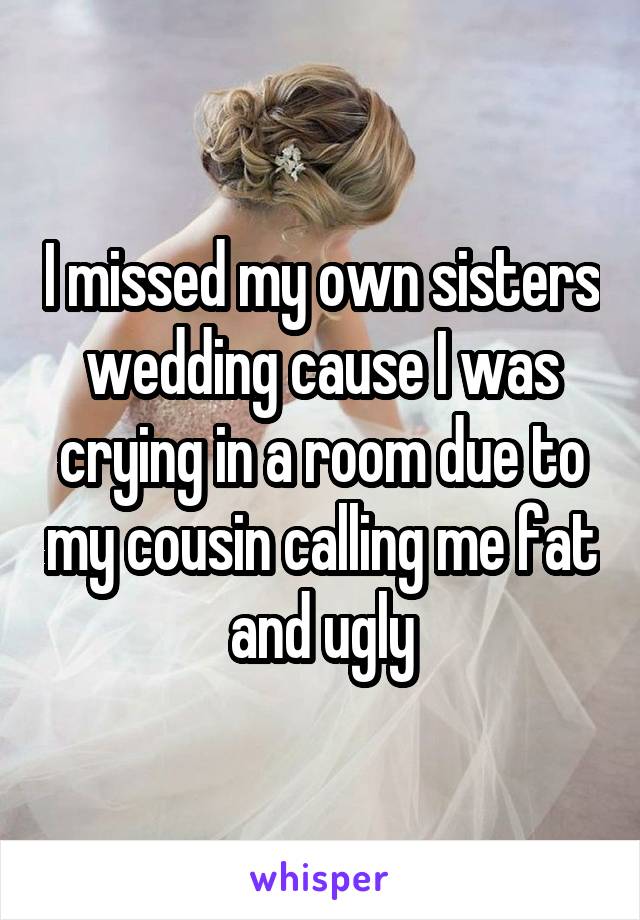 I missed my own sisters wedding cause I was crying in a room due to my cousin calling me fat and ugly