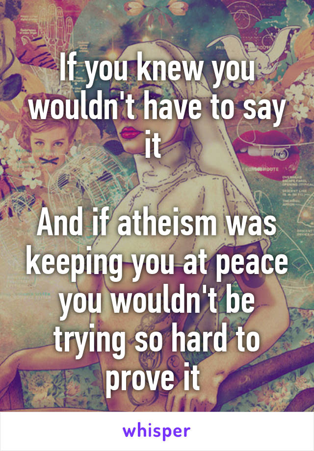 If you knew you wouldn't have to say it 

And if atheism was keeping you at peace you wouldn't be trying so hard to prove it 