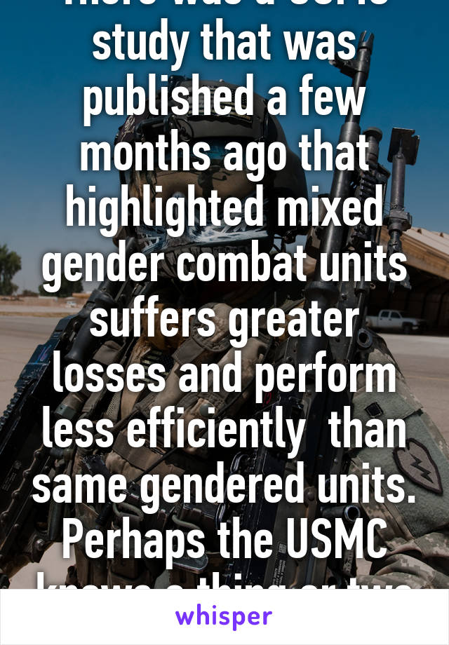 There was a USMC study that was published a few months ago that highlighted mixed gender combat units suffers greater losses and perform less efficiently  than same gendered units. Perhaps the USMC knows a thing or two about combat. 