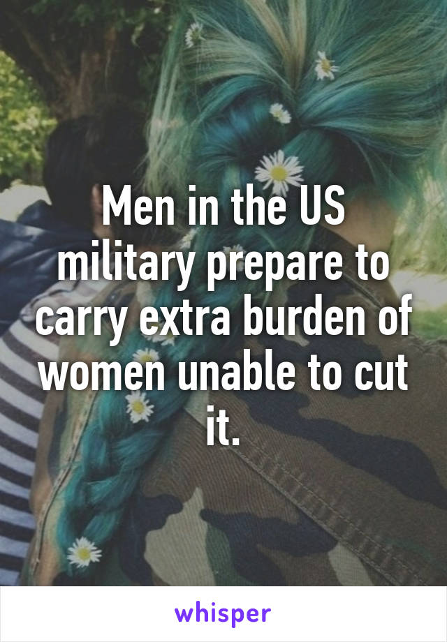 Men in the US military prepare to carry extra burden of women unable to cut it.