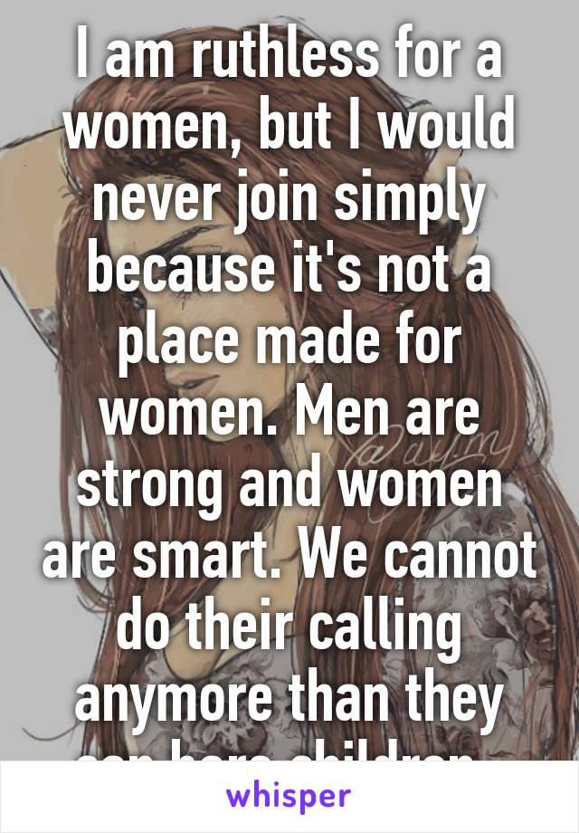 I am ruthless for a women, but I would never join simply because it's not a place made for women. Men are strong and women are smart. We cannot do their calling anymore than they can bare children. 