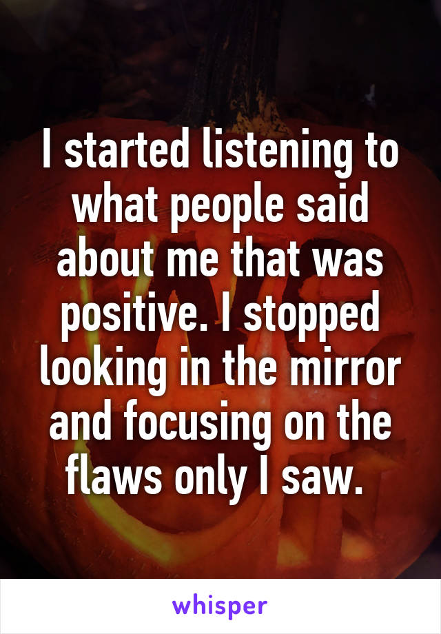 I started listening to what people said about me that was positive. I stopped looking in the mirror and focusing on the flaws only I saw. 