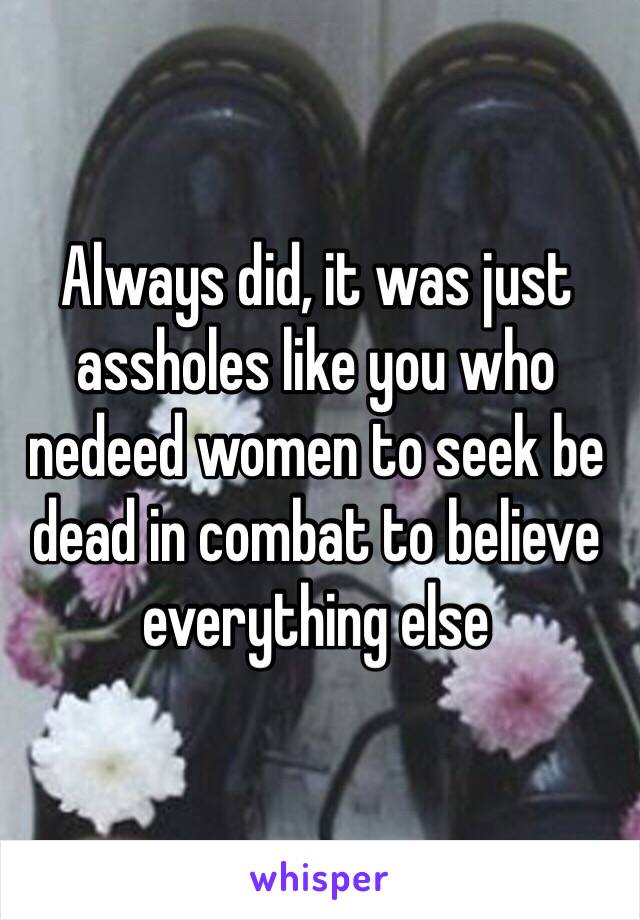 Always did, it was just assholes like you who nedeed women to seek be dead in combat to believe everything else 