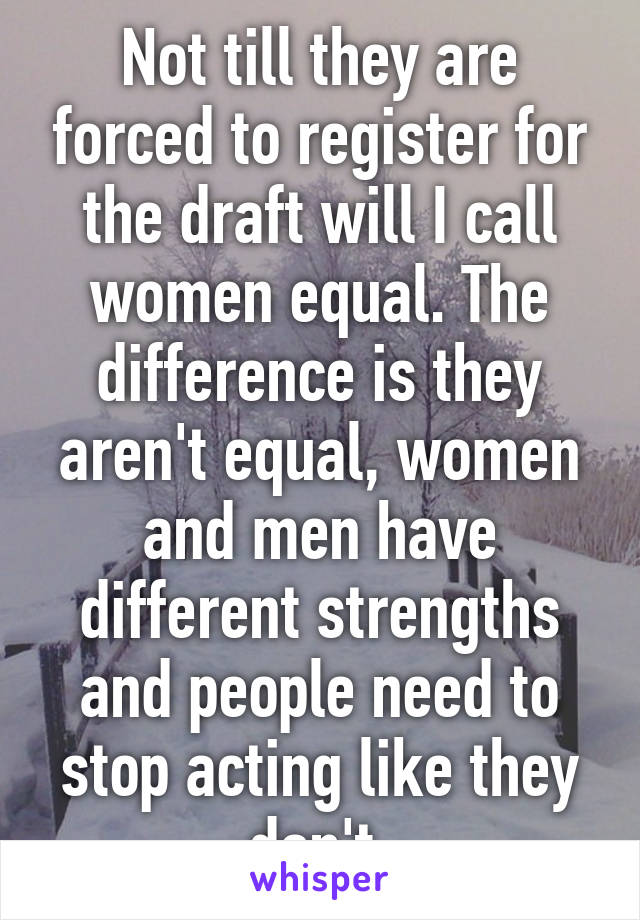 Not till they are forced to register for the draft will I call women equal. The difference is they aren't equal, women and men have different strengths and people need to stop acting like they don't.