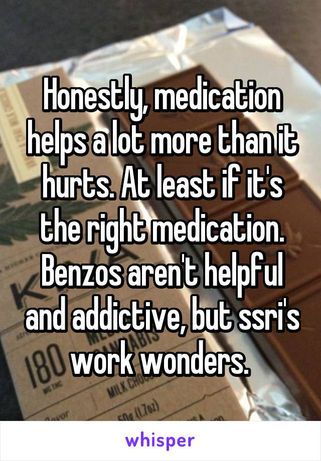 Honestly, medication helps a lot more than it hurts. At least if it's the right medication. Benzos aren't helpful and addictive, but ssri's work wonders. 