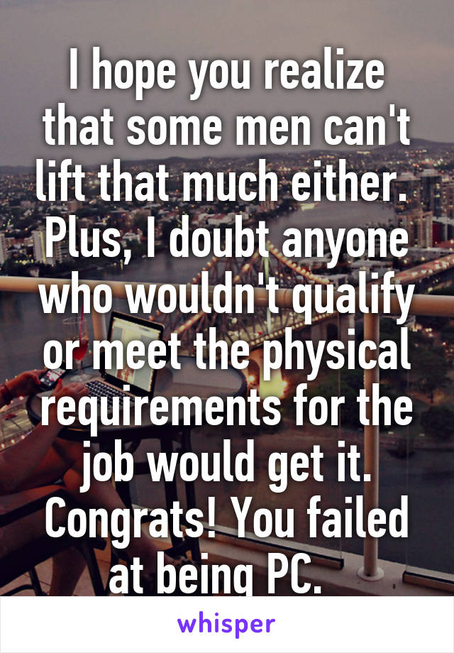 I hope you realize that some men can't lift that much either. 
Plus, I doubt anyone who wouldn't qualify or meet the physical requirements for the job would get it. Congrats! You failed at being PC.  