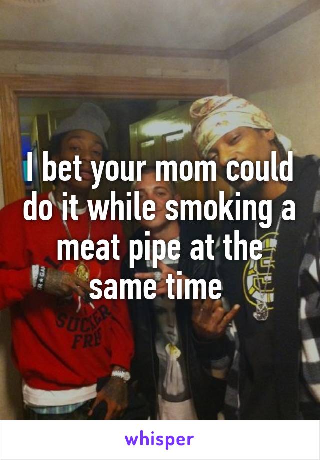 I bet your mom could do it while smoking a meat pipe at the same time 