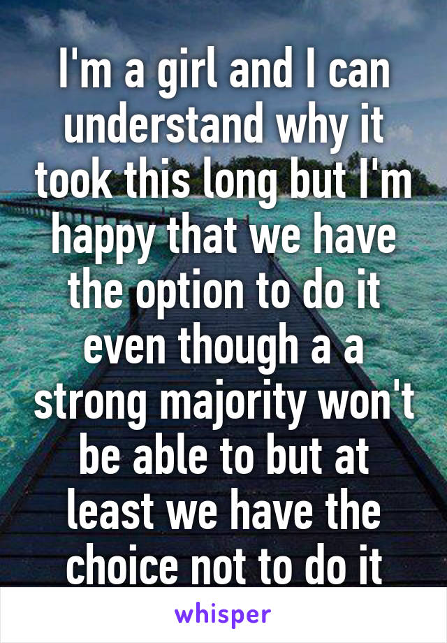 I'm a girl and I can understand why it took this long but I'm happy that we have the option to do it even though a a strong majority won't be able to but at least we have the choice not to do it