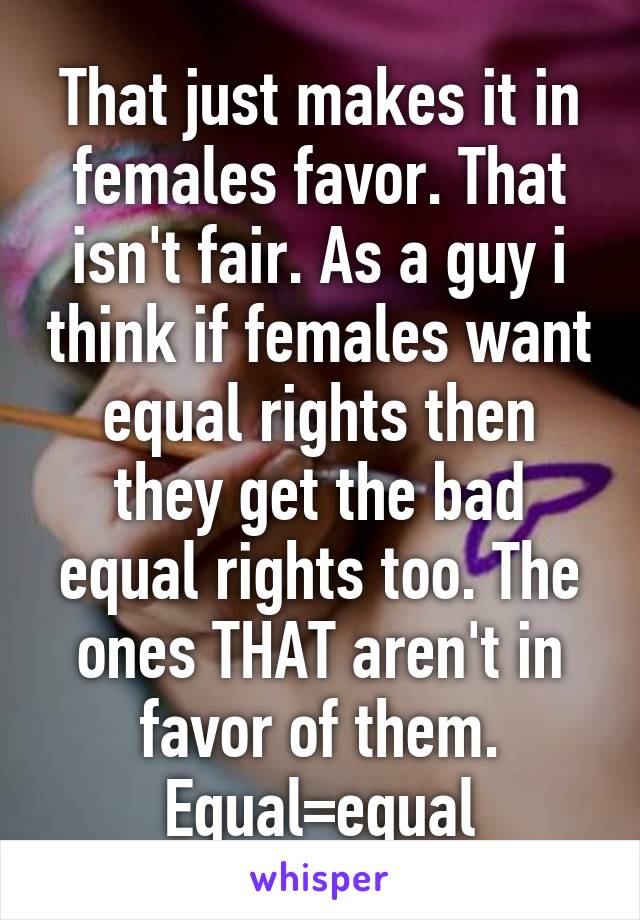 That just makes it in females favor. That isn't fair. As a guy i think if females want equal rights then they get the bad equal rights too. The ones THAT aren't in favor of them. Equal=equal