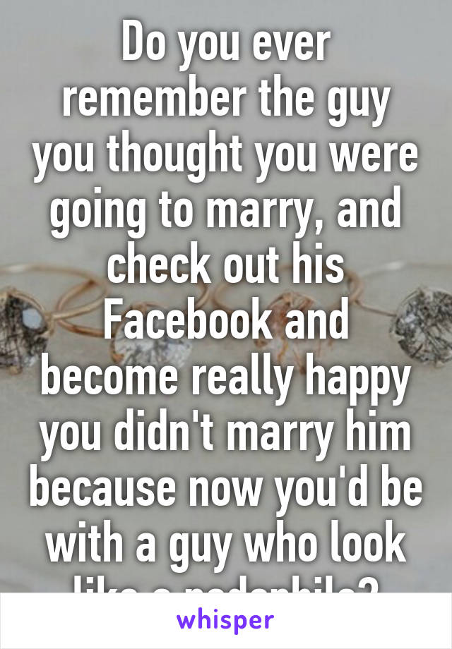 Do you ever remember the guy you thought you were going to marry, and check out his Facebook and become really happy you didn't marry him because now you'd be with a guy who look like a pedophile?