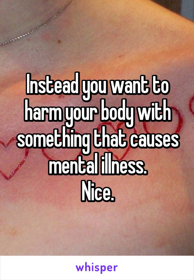 Instead you want to harm your body with something that causes mental illness.
Nice.