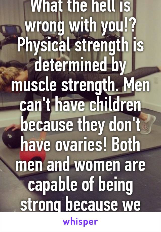 What the hell is wrong with you!? Physical strength is determined by muscle strength. Men can't have children because they don't have ovaries! Both men and women are capable of being strong because we both have muscles. 