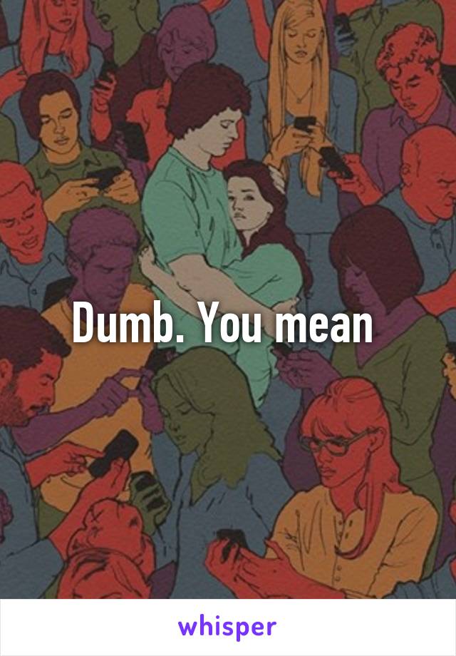 Dumb. You mean 