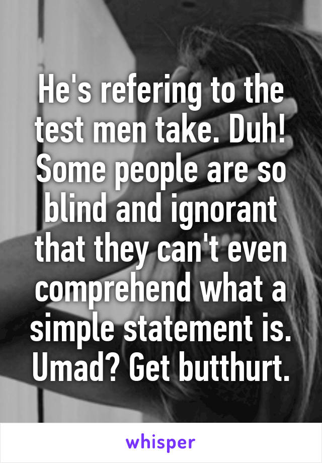 He's refering to the test men take. Duh! Some people are so blind and ignorant that they can't even comprehend what a simple statement is. Umad? Get butthurt.