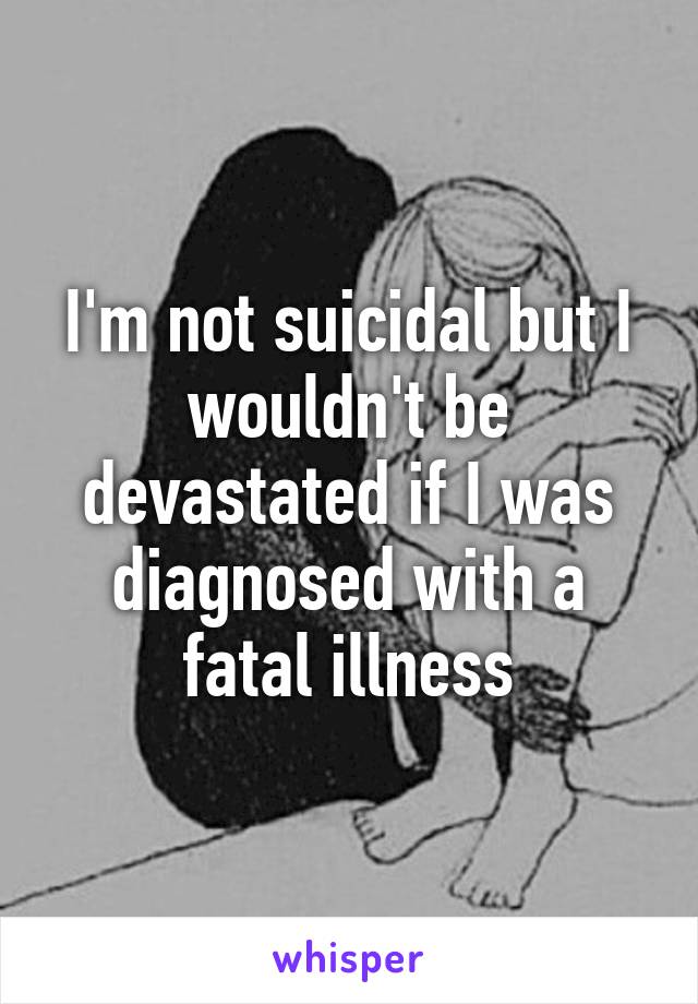 I'm not suicidal but I wouldn't be devastated if I was diagnosed with a fatal illness