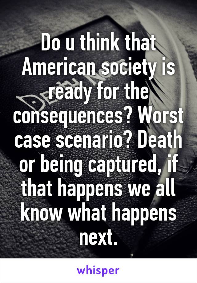 Do u think that American society is ready for the consequences? Worst case scenario? Death or being captured, if that happens we all know what happens next.