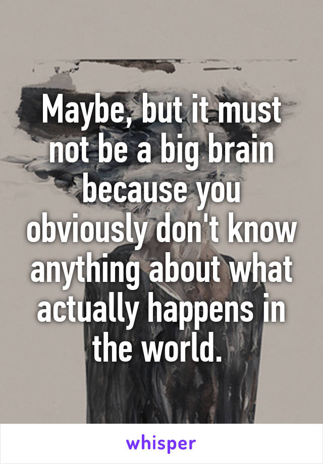 Maybe, but it must not be a big brain because you obviously don't know anything about what actually happens in the world. 