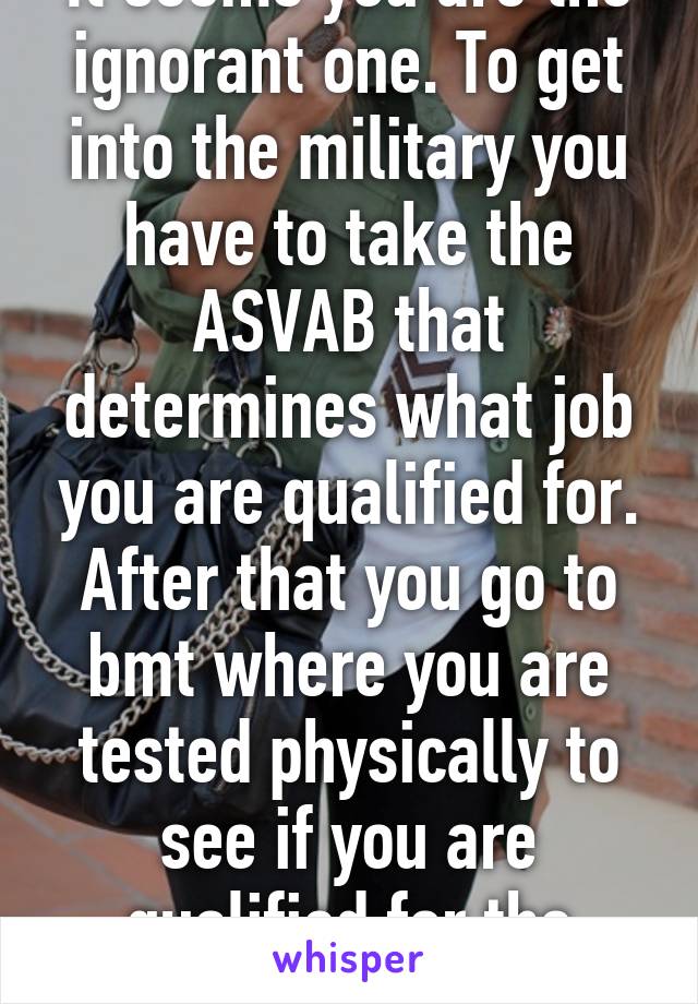 It seems you are the ignorant one. To get into the military you have to take the ASVAB that determines what job you are qualified for. After that you go to bmt where you are tested physically to see if you are qualified for the military.