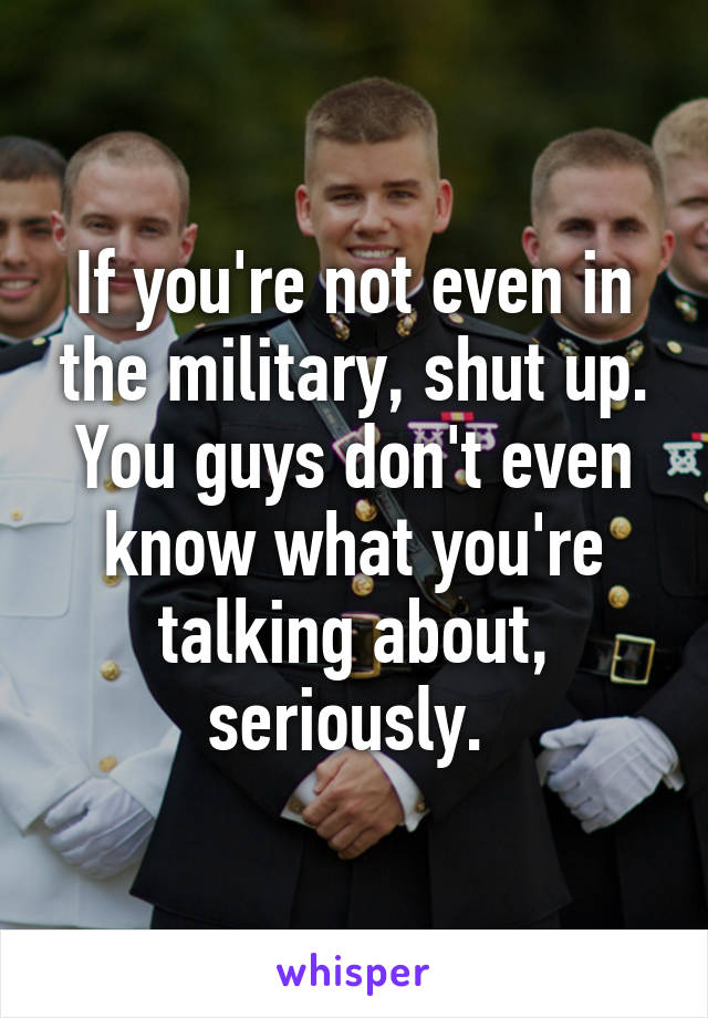 If you're not even in the military, shut up. You guys don't even know what you're talking about, seriously. 