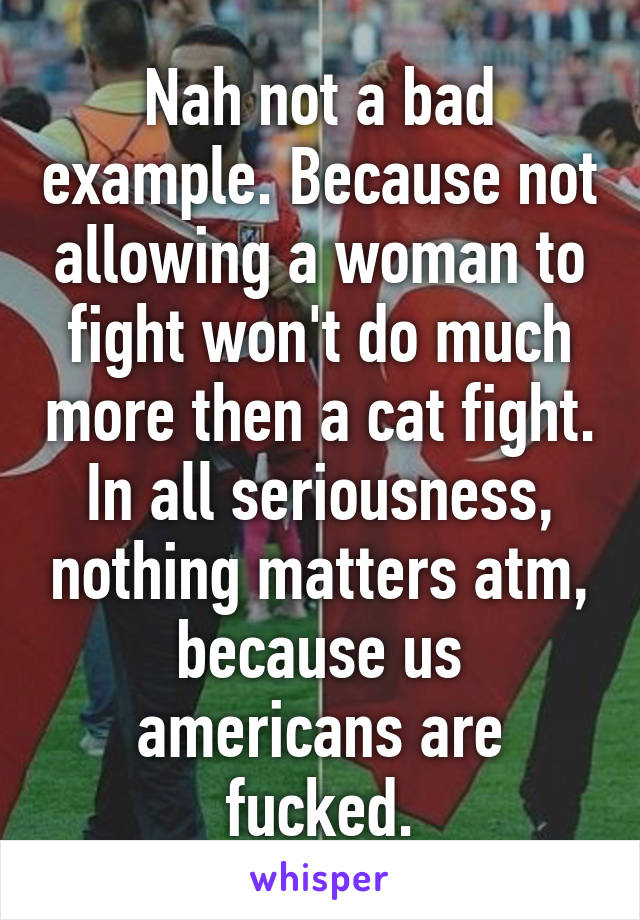 Nah not a bad example. Because not allowing a woman to fight won't do much more then a cat fight. In all seriousness, nothing matters atm, because us americans are fucked.